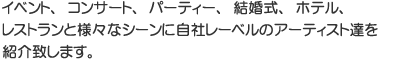イベント、コンサート、パーティー、結婚式、ホテル、レストランと様々なシーンに自社レーベルのアーティスト達を紹介致します。